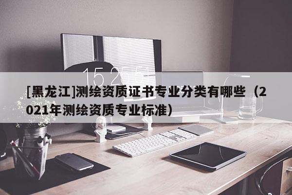 [黑龍江]測繪資質證書專業分類有哪些（2021年測繪資質專業標準）