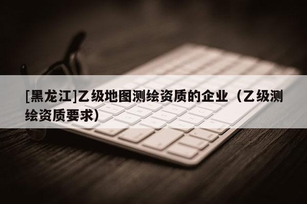 [黑龍江]乙級地圖測繪資質的企業（乙級測繪資質要求）