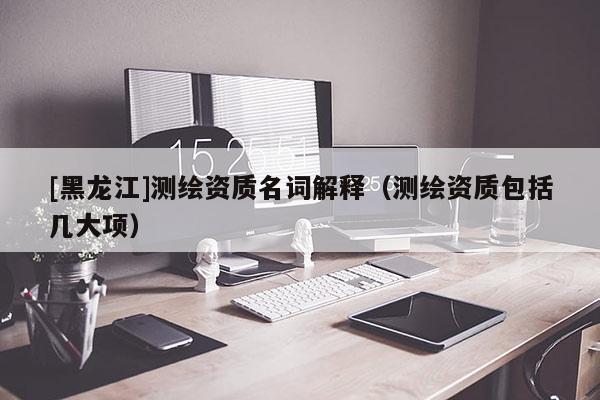 [黑龍江]測繪資質名詞解釋（測繪資質包括幾大項）