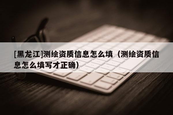 [黑龍江]測繪資質信息怎么填（測繪資質信息怎么填寫才正確）
