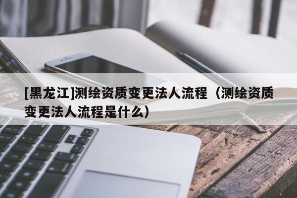 [黑龍江]測繪資質(zhì)變更法人流程（測繪資質(zhì)變更法人流程是什么）