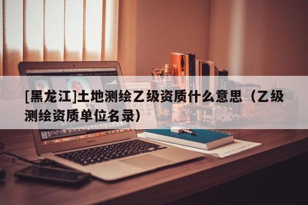 [黑龍江]土地測繪乙級資質什么意思（乙級測繪資質單位名錄）