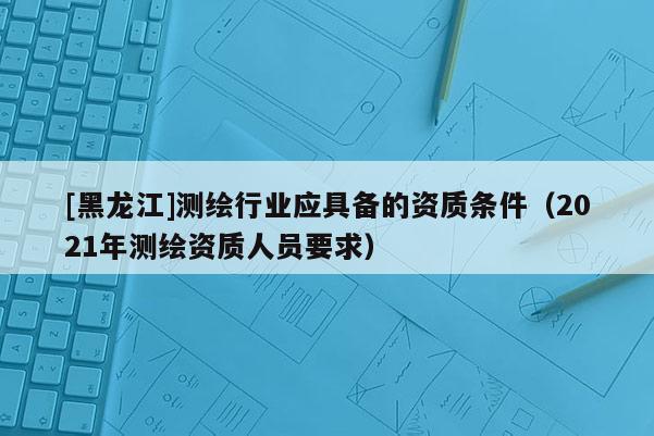 [黑龍江]測繪行業應具備的資質條件（2021年測繪資質人員要求）