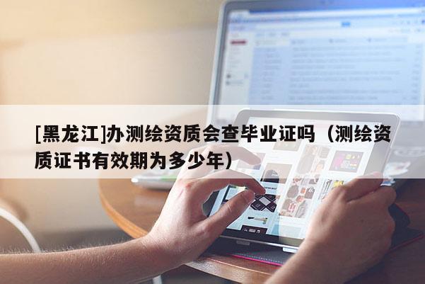 [黑龍江]辦測繪資質會查畢業證嗎（測繪資質證書有效期為多少年）
