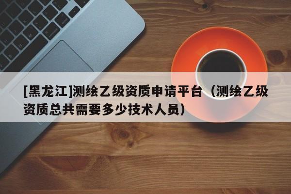 [黑龍江]測繪乙級資質申請平臺（測繪乙級資質總共需要多少技術人員）