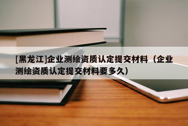 [黑龍江]企業測繪資質認定提交材料（企業測繪資質認定提交材料要多久）