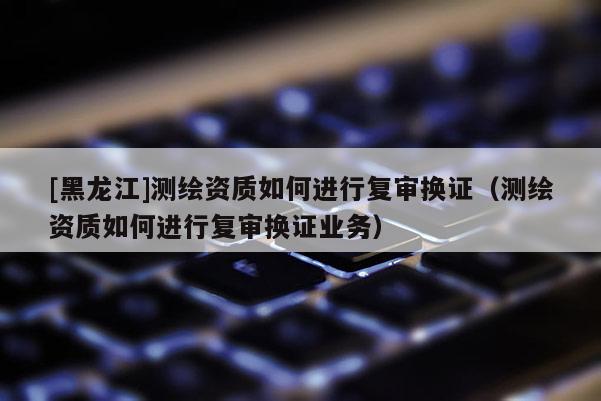 [黑龍江]測繪資質(zhì)如何進(jìn)行復(fù)審換證（測繪資質(zhì)如何進(jìn)行復(fù)審換證業(yè)務(wù)）