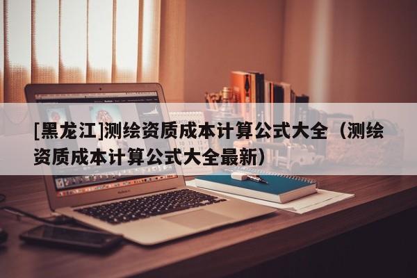 [黑龍江]測繪資質(zhì)成本計算公式大全（測繪資質(zhì)成本計算公式大全最新）