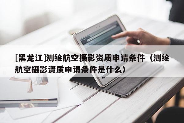 [黑龍江]測繪航空攝影資質(zhì)申請條件（測繪航空攝影資質(zhì)申請條件是什么）
