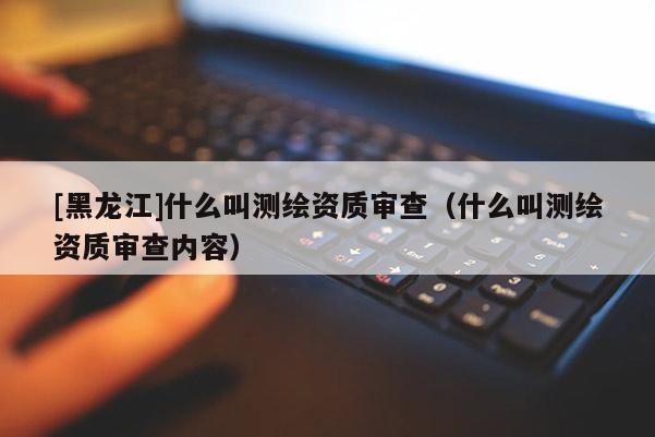 [黑龍江]什么叫測繪資質審查（什么叫測繪資質審查內容）