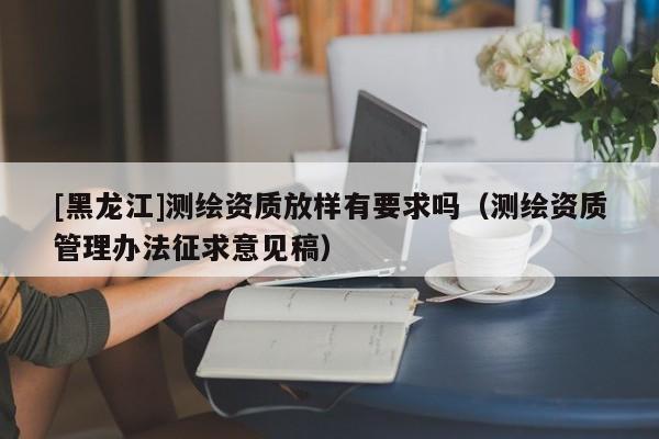 [黑龍江]測繪資質(zhì)放樣有要求嗎（測繪資質(zhì)管理辦法征求意見稿）