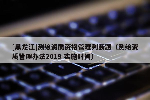 [黑龍江]測(cè)繪資質(zhì)資格管理判斷題（測(cè)繪資質(zhì)管理辦法2019 實(shí)施時(shí)間）