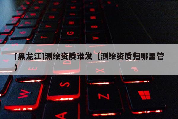 [黑龍江]測繪資質誰發（測繪資質歸哪里管）