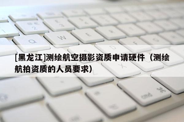 [黑龍江]測繪航空攝影資質申請硬件（測繪航拍資質的人員要求）