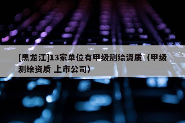 [黑龍江]13家單位有甲級測繪資質（甲級測繪資質 上市公司）