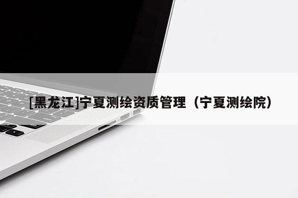 [黑龍江]寧夏測繪資質管理（寧夏測繪院）