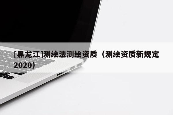 [黑龍江]測繪法測繪資質（測繪資質新規定2020）