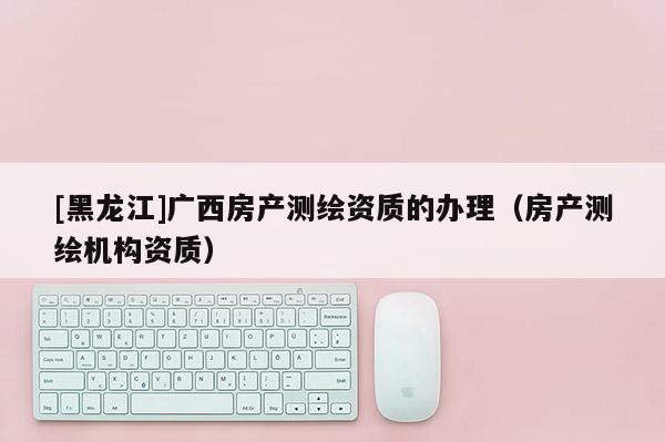 [黑龍江]廣西房產測繪資質的辦理（房產測繪機構資質）