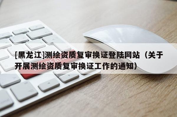 [黑龍江]測繪資質復審換證登陸網站（關于開展測繪資質復審換證工作的通知）