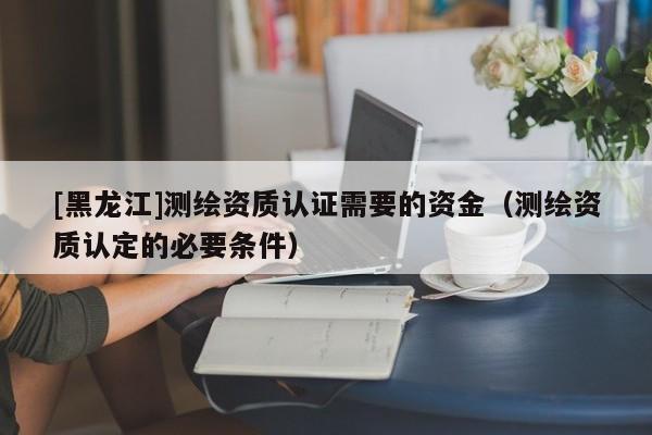 [黑龍江]測繪資質認證需要的資金（測繪資質認定的必要條件）