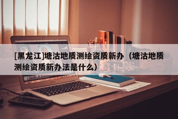 [黑龍江]塘沽地質測繪資質新辦（塘沽地質測繪資質新辦法是什么）