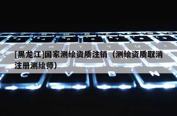 [黑龍江]國家測繪資質注銷（測繪資質取消注冊測繪師）