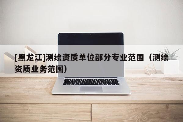 [黑龍江]測繪資質單位部分專業范圍（測繪資質業務范圍）