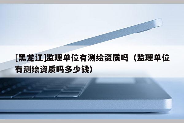 [黑龍江]監理單位有測繪資質嗎（監理單位有測繪資質嗎多少錢）