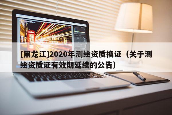 [黑龍江]2020年測繪資質換證（關于測繪資質證有效期延續的公告）