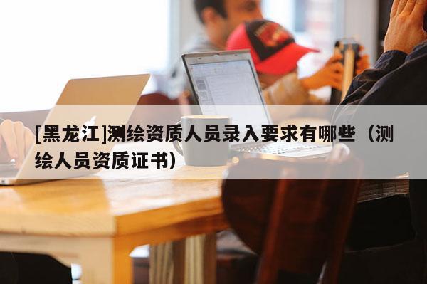 [黑龍江]測繪資質人員錄入要求有哪些（測繪人員資質證書）