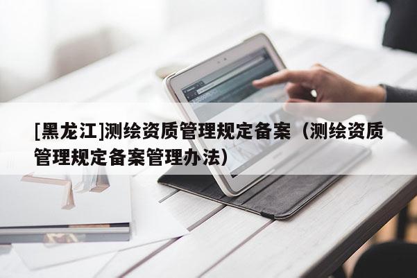 [黑龍江]測繪資質管理規定備案（測繪資質管理規定備案管理辦法）