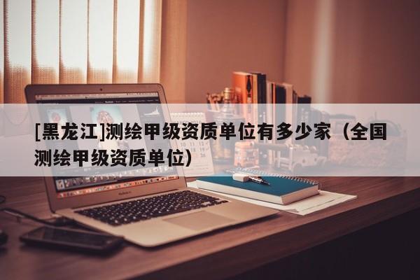 [黑龍江]測繪甲級資質單位有多少家（全國測繪甲級資質單位）