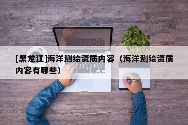 [黑龍江]海洋測繪資質內容（海洋測繪資質內容有哪些）