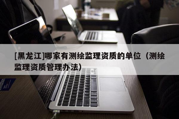[黑龍江]哪家有測繪監理資質的單位（測繪監理資質管理辦法）
