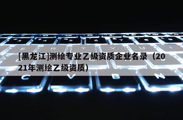 [黑龍江]測繪專業乙級資質企業名錄（2021年測繪乙級資質）