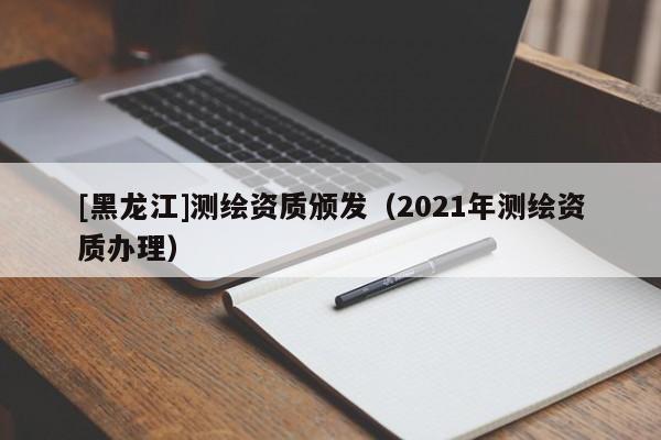 [黑龍江]測(cè)繪資質(zhì)頒發(fā)（2021年測(cè)繪資質(zhì)辦理）