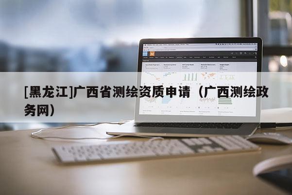 [黑龍江]廣西省測(cè)繪資質(zhì)申請(qǐng)（廣西測(cè)繪政務(wù)網(wǎng)）