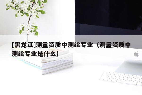 [黑龍江]測(cè)量資質(zhì)中測(cè)繪專(zhuān)業(yè)（測(cè)量資質(zhì)中測(cè)繪專(zhuān)業(yè)是什么）
