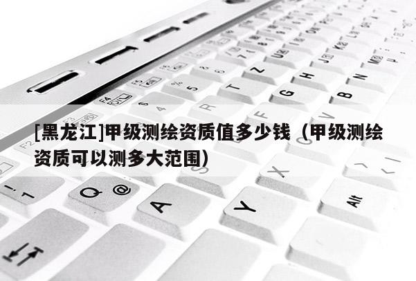 [黑龍江]甲級(jí)測(cè)繪資質(zhì)值多少錢(qián)（甲級(jí)測(cè)繪資質(zhì)可以測(cè)多大范圍）