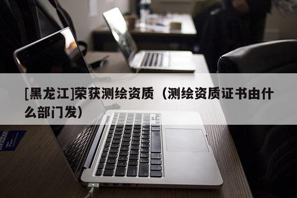 [黑龍江]榮獲測(cè)繪資質(zhì)（測(cè)繪資質(zhì)證書(shū)由什么部門(mén)發(fā)）