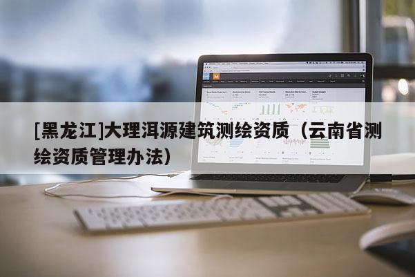 [黑龍江]大理洱源建筑測繪資質（云南省測繪資質管理辦法）