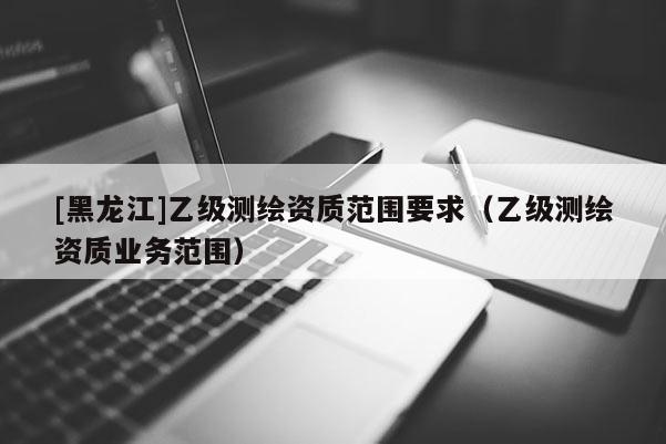 [黑龍江]乙級測繪資質范圍要求（乙級測繪資質業務范圍）