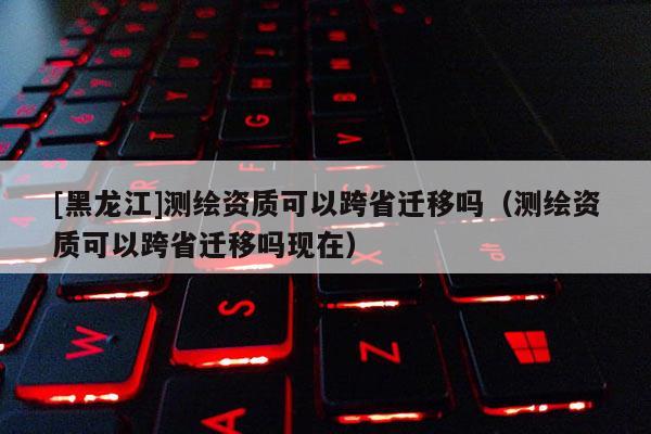[黑龍江]測繪資質可以跨省遷移嗎（測繪資質可以跨省遷移嗎現在）