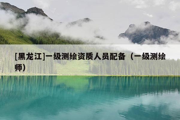 [黑龍江]一級測繪資質人員配備（一級測繪師）