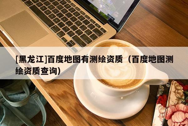 [黑龍江]百度地圖有測繪資質（百度地圖測繪資質查詢）