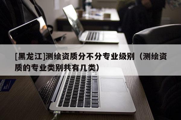 [黑龍江]測繪資質分不分專業級別（測繪資質的專業類別共有幾類）