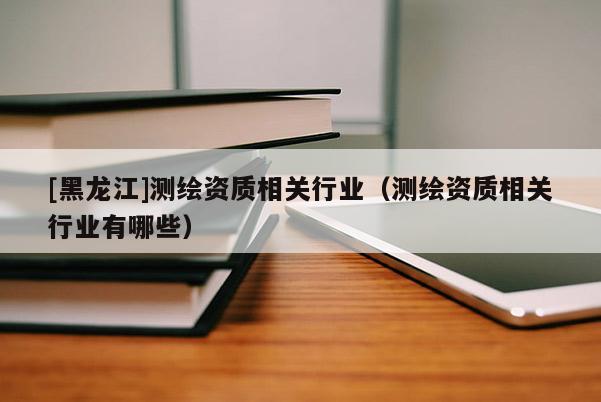 [黑龍江]測繪資質相關行業（測繪資質相關行業有哪些）