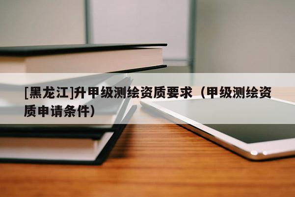[黑龍江]升甲級測繪資質要求（甲級測繪資質申請條件）