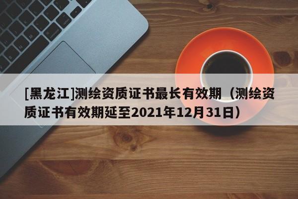 [黑龍江]測繪資質證書最長有效期（測繪資質證書有效期延至2021年12月31日）