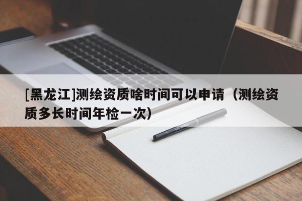 [黑龍江]測繪資質(zhì)啥時間可以申請（測繪資質(zhì)多長時間年檢一次）